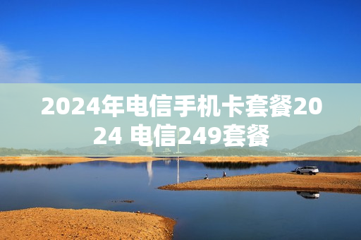 2024年电信手机卡套餐2024 电信249套餐