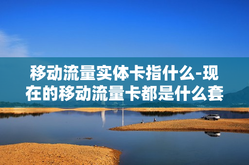 移动流量实体卡指什么-现在的移动流量卡都是什么套餐的