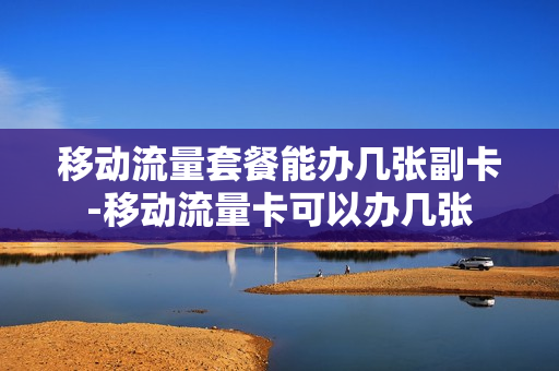 移动流量套餐能办几张副卡-移动流量卡可以办几张