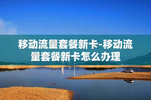 移动流量套餐新卡-移动流量套餐新卡怎么办理