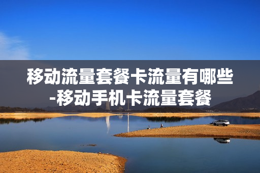 移动流量套餐卡流量有哪些-移动手机卡流量套餐