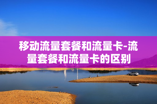 移动流量套餐和流量卡-流量套餐和流量卡的区别