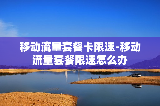 移动流量套餐卡限速-移动流量套餐限速怎么办