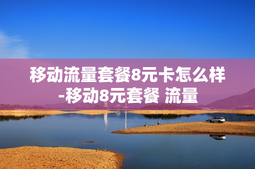 移动流量套餐8元卡怎么样-移动8元套餐 流量