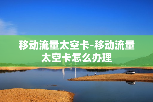 移动流量太空卡-移动流量太空卡怎么办理