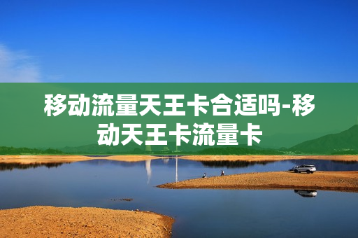 移动流量天王卡合适吗-移动天王卡流量卡
