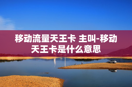 移动流量天王卡 主叫-移动天王卡是什么意思