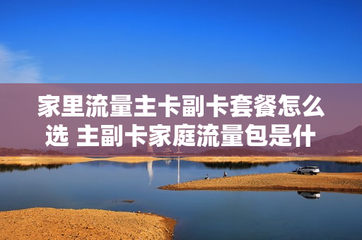 家里流量主卡副卡套餐怎么选 主副卡家庭流量包是什么意思