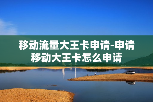 移动流量大王卡申请-申请移动大王卡怎么申请