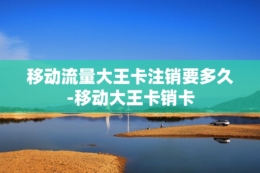 移动流量大王卡注销要多久-移动大王卡销卡