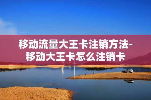 移动流量大王卡注销方法-移动大王卡怎么注销卡