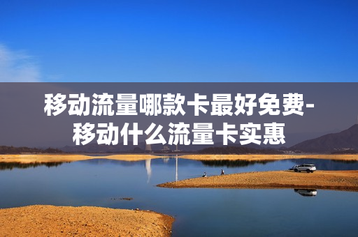 移动流量哪款卡最好免费-移动什么流量卡实惠