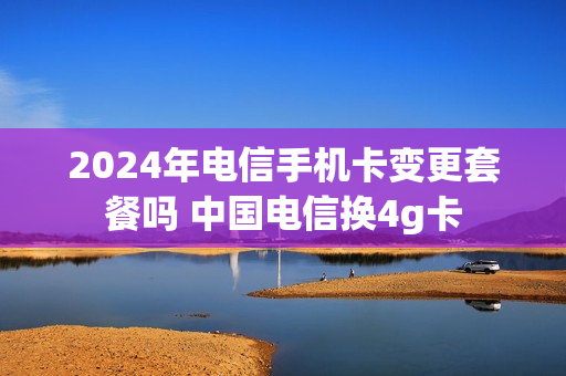 2024年电信手机卡变更套餐吗 中国电信换4g卡