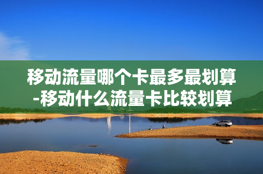 移动流量哪个卡最多最划算-移动什么流量卡比较划算