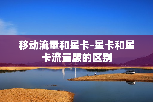 移动流量和星卡-星卡和星卡流量版的区别