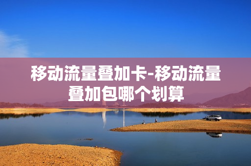 移动流量叠加卡-移动流量叠加包哪个划算