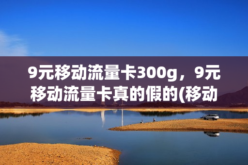 9元移动流量卡300g，9元移动流量卡真的假的(移动9元360g流量卡)