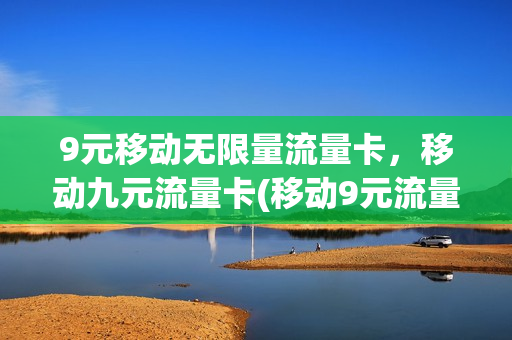 9元移动无限量流量卡，移动九元流量卡(移动9元流量卡好用吗)