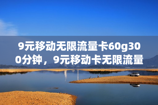 9元移动无限流量卡60g300分钟，9元移动卡无限流量卡(移动99元无限流量卡划算吗)