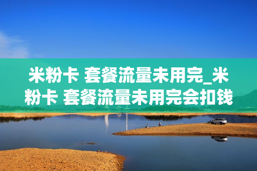 米粉卡 套餐流量未用完_米粉卡 套餐流量未用完会扣钱吗