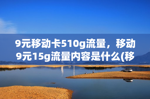 9元移动卡510g流量，移动9元15g流量内容是什么(移动9.9元10g流量包怎么办理)