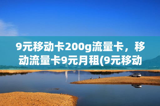 9元移动卡200g流量卡，移动流量卡9元月租(9元移动流量卡套餐可以办吗)
