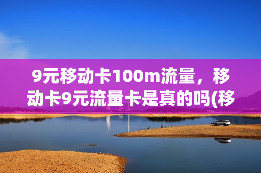 9元移动卡100m流量，移动卡9元流量卡是真的吗(移动九元流量卡真的吗)