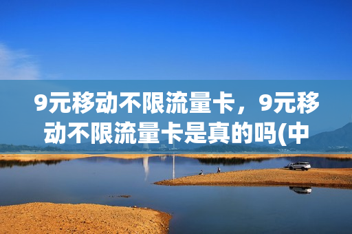 9元移动不限流量卡，9元移动不限流量卡是真的吗(中国移动9块9流量不限量)