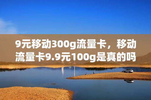 9元移动300g流量卡，移动流量卡9.9元100g是真的吗(移动9元20g流量300分钟)