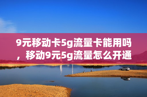 9元移动卡5g流量卡能用吗，移动9元5g流量怎么开通(9元移动流量卡套餐可以办吗)