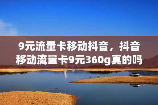 9元流量卡移动抖音，抖音移动流量卡9元360g真的吗(抖音移动九元卡是真是假)
