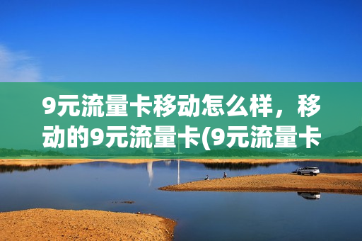 9元流量卡移动怎么样，移动的9元流量卡(9元流量卡移动怎么样,移动的9元流量卡能用吗)