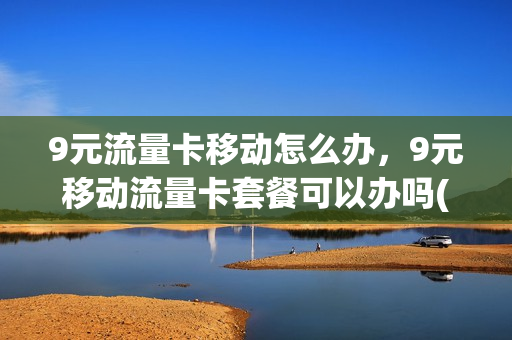 9元流量卡移动怎么办，9元移动流量卡套餐可以办吗(移动9元流量卡怎么样)