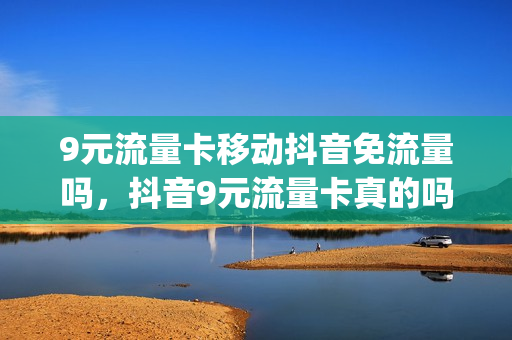 9元流量卡移动抖音免流量吗，抖音9元流量卡真的吗(抖音上9元移动套餐流量是真的吗)