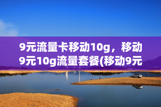 9元流量卡移动10g，移动9元10g流量套餐(移动9元30g流量套餐怎么样)
