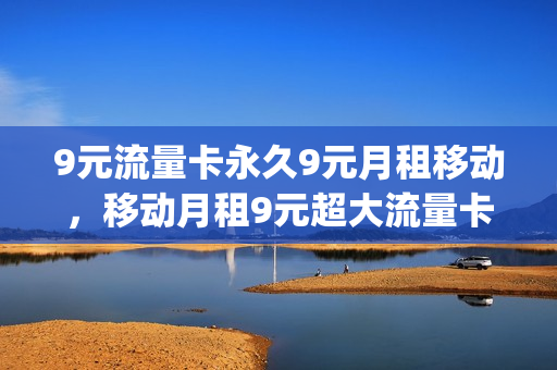 9元流量卡永久9元月租移动，移动月租9元超大流量卡(移动9元流量卡详情)