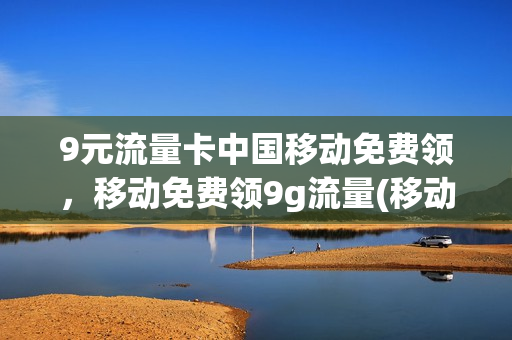9元流量卡中国移动免费领，移动免费领9g流量(移动9元免流量范围)
