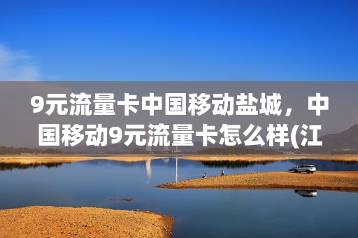 9元流量卡中国移动盐城，中国移动9元流量卡怎么样(江苏移动9元套餐介绍)
