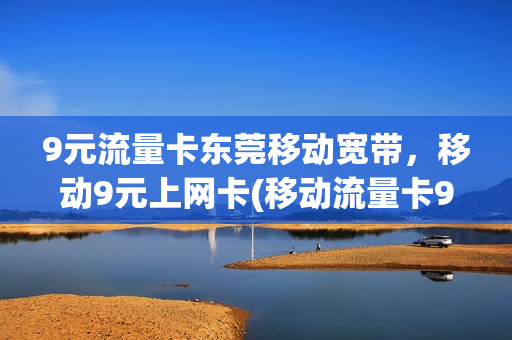 9元流量卡东莞移动宽带，移动9元上网卡(移动流量卡9元套餐)