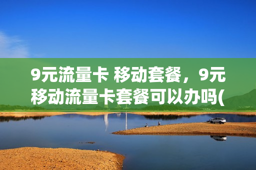 9元流量卡 移动套餐，9元移动流量卡套餐可以办吗(移动9元流量卡怎么样)