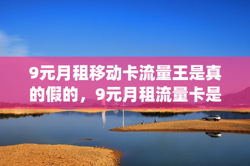 9元月租移动卡流量王是真的假的，9元月租流量卡是真的吗(中国移动9元月租流量卡)