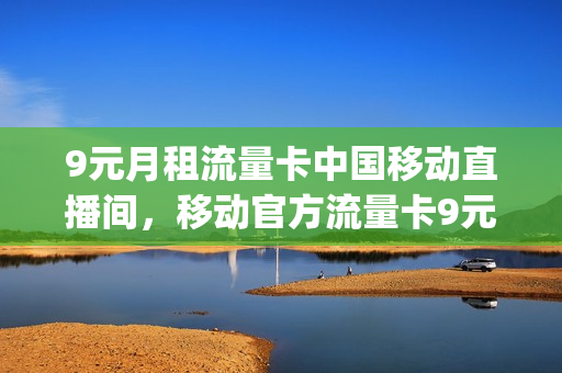 9元月租流量卡中国移动直播间，移动官方流量卡9元(移动9元流量卡详情)