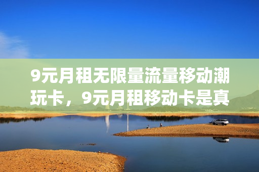 9元月租无限量流量移动潮玩卡，9元月租移动卡是真的吗(9元月租卡移动套餐)