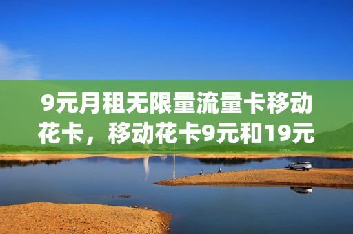 9元月租无限量流量卡移动花卡，移动花卡9元和19元(移动花卡9元月租免费申请)