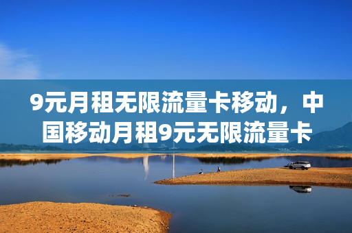 9元月租无限流量卡移动，中国移动月租9元无限流量卡(移动9.9元无限流量)