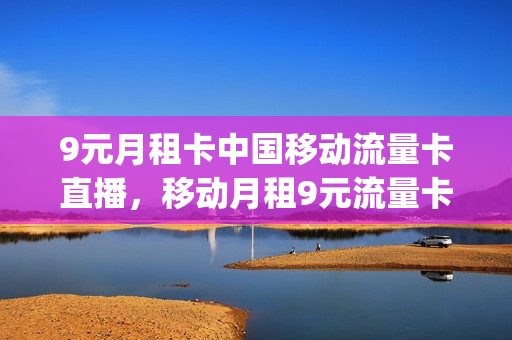9元月租卡中国移动流量卡直播，移动月租9元流量卡怎么用(移动9元流量卡详情)