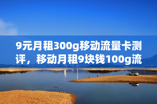 9元月租300g移动流量卡测评，移动月租9块钱100g流量300分钟主叫(中国移动月租9元300分钟全国通话)
