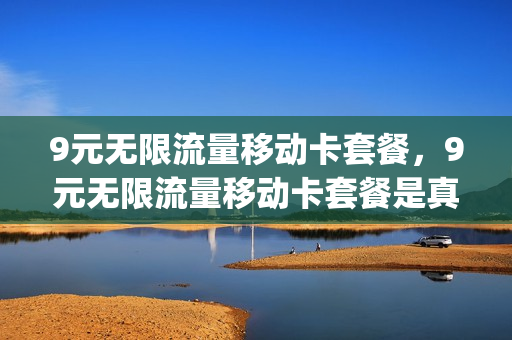 9元无限流量移动卡套餐，9元无限流量移动卡套餐是真的吗(中国移动月租9元无限流量卡是真的吗)