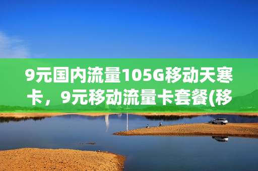9元国内流量105G移动天寒卡，9元移动流量卡套餐(移动卡9元流量卡是真的吗)