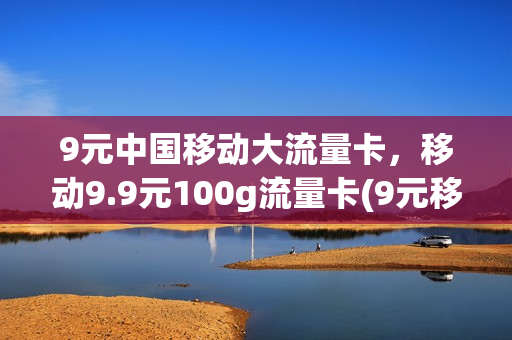 9元中国移动大流量卡，移动9.9元100g流量卡(9元移动流量卡套餐可以办吗)